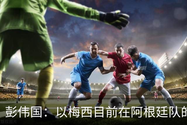 彭伟国：以梅西目前在阿根廷队的地位，很有可能再踢一届世界杯