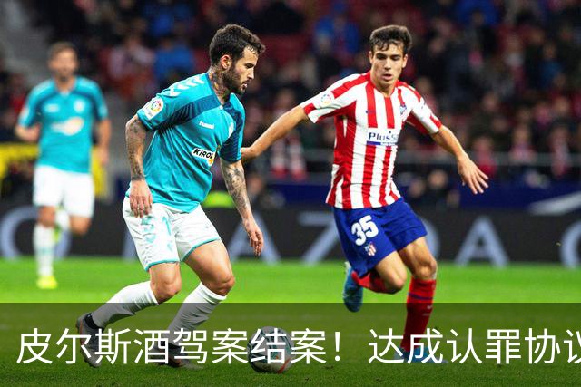 皮尔斯酒驾案结案！达成认罪协议 获12个月缓刑并罚款375美元